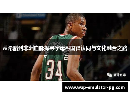 从希腊到非洲血脉探寻字母哥国籍认同与文化融合之路 从希腊到非洲血脉探寻字母哥国籍认同与文化融合之路