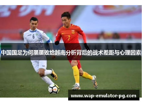 中国国足为何屡屡败给越南分析背后的战术差距与心理因素 中国国足为何屡屡败给越南分析背后的战术差距与心理因素