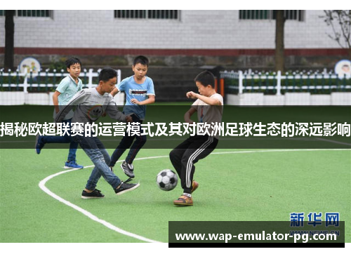 揭秘欧超联赛的运营模式及其对欧洲足球生态的深远影响 揭秘欧超联赛的运营模式及其对欧洲足球生态的深远影响