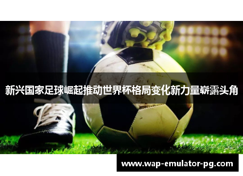 新兴国家足球崛起推动世界杯格局变化新力量崭露头角