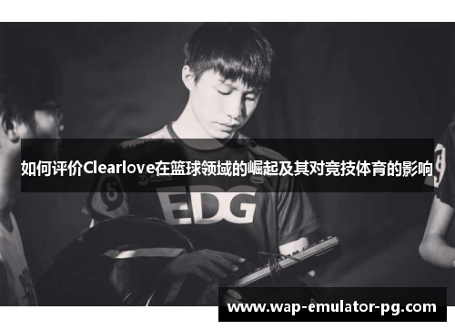 如何评价Clearlove在篮球领域的崛起及其对竞技体育的影响 如何评价Clearlove在篮球领域的崛起及其对竞技体育的影响