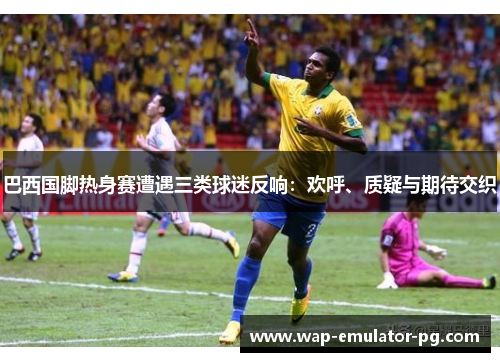 巴西国脚热身赛遭遇三类球迷反响：欢呼、质疑与期待交织