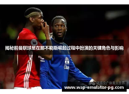 揭秘前曼联球星在那不勒斯崛起过程中扮演的关键角色与影响