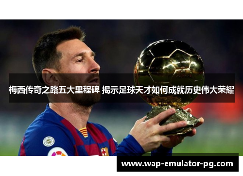 梅西传奇之路五大里程碑 揭示足球天才如何成就历史伟大荣耀