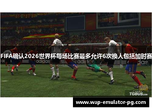FIFA确认2026世界杯每场比赛最多允许6次换人包括加时赛
