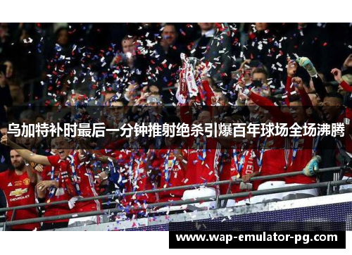 乌加特补时最后一分钟推射绝杀引爆百年球场全场沸腾