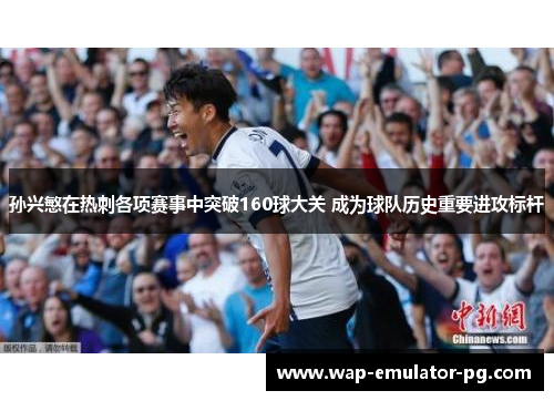 孙兴慜在热刺各项赛事中突破160球大关 成为球队历史重要进攻标杆 孙兴慜在热刺各项赛事中突破160球大关 成为球队历史重要进攻标杆