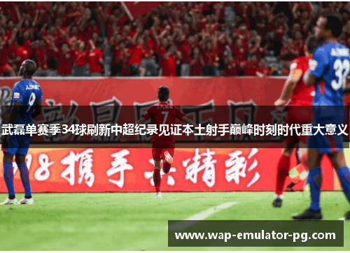 武磊单赛季34球刷新中超纪录见证本土射手巅峰时刻时代重大意义
