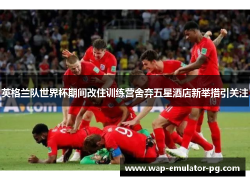英格兰队世界杯期间改住训练营舍弃五星酒店新举措引关注