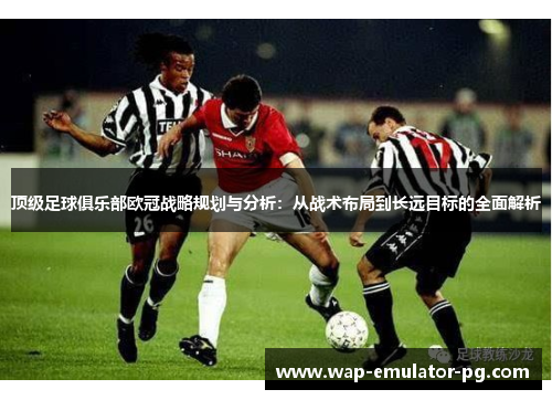 顶级足球俱乐部欧冠战略规划与分析：从战术布局到长远目标的全面解析