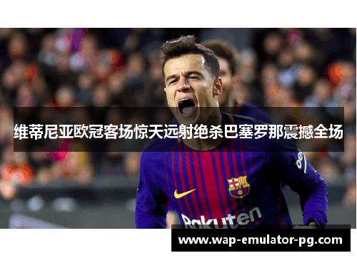 维蒂尼亚欧冠客场惊天远射绝杀巴塞罗那震撼全场