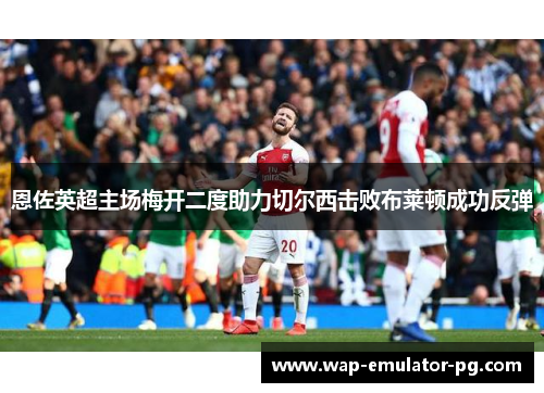 恩佐英超主场梅开二度助力切尔西击败布莱顿成功反弹 恩佐英超主场梅开二度助力切尔西击败布莱顿成功反弹