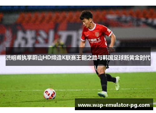 洪明甫执掌蔚山HD缔造K联赛王朝之路与韩国足球新黄金时代