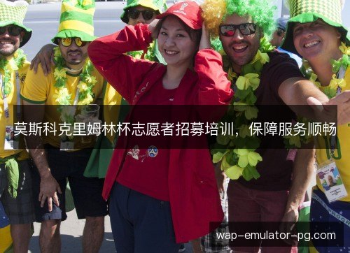 莫斯科克里姆林杯志愿者招募培训,保障服务顺畅 莫斯科克里姆林杯志愿者招募培训,保障服务顺畅